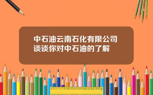 中石油云南石化有限公司 谈谈你对中石油的了解