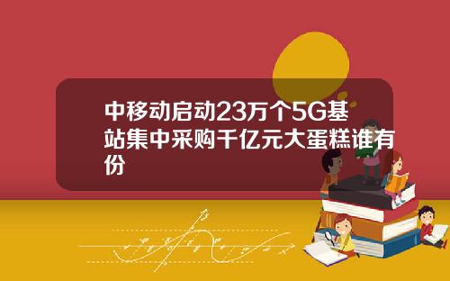 中移动启动23万个5G基站集中采购千亿元大蛋糕谁有份