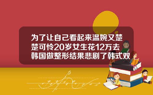 为了让自己看起来温婉又楚楚可怜20岁女生花12万去韩国做整形结果悲剧了韩式双眼皮得多少钱一次