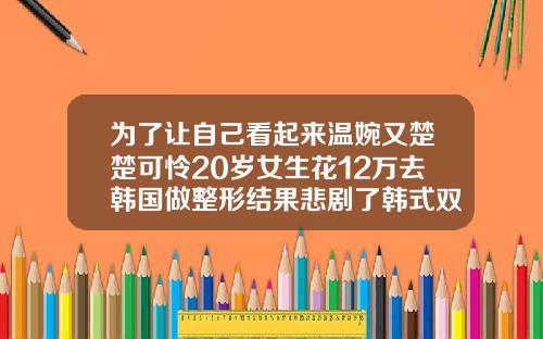 为了让自己看起来温婉又楚楚可怜20岁女生花12万去韩国做整形结果悲剧了韩式双眼皮要多少钱