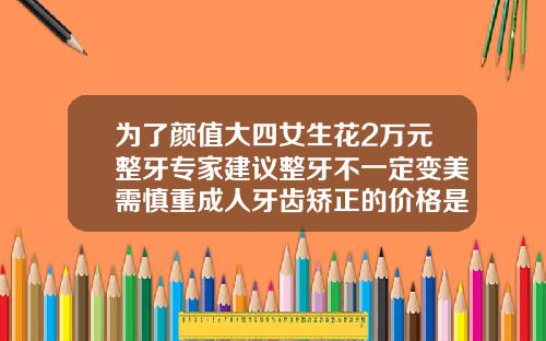 为了颜值大四女生花2万元整牙专家建议整牙不一定变美需慎重成人牙齿矫正的价格是多少