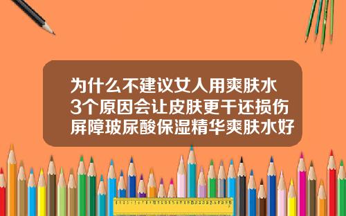 为什么不建议女人用爽肤水3个原因会让皮肤更干还损伤屏障玻尿酸保湿精华爽肤水好用吗