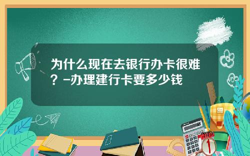 为什么现在去银行办卡很难？-办理建行卡要多少钱