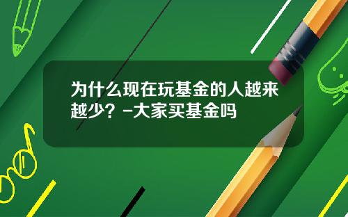 为什么现在玩基金的人越来越少？-大家买基金吗