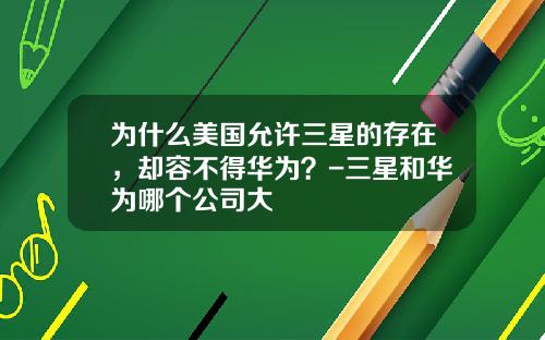 为什么美国允许三星的存在，却容不得华为？-三星和华为哪个公司大