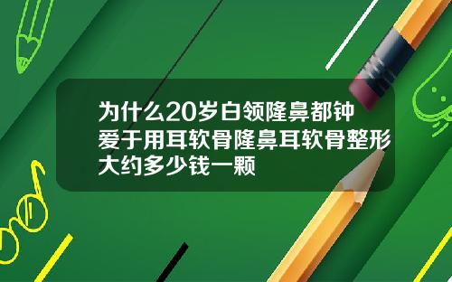 为什么20岁白领隆鼻都钟爱于用耳软骨隆鼻耳软骨整形大约多少钱一颗