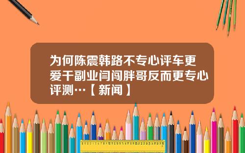 为何陈震韩路不专心评车更爱干副业闫闯胖哥反而更专心评测…【新闻】