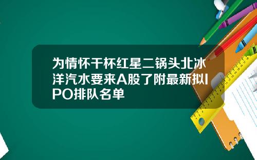 为情怀干杯红星二锅头北冰洋汽水要来A股了附最新拟IPO排队名单