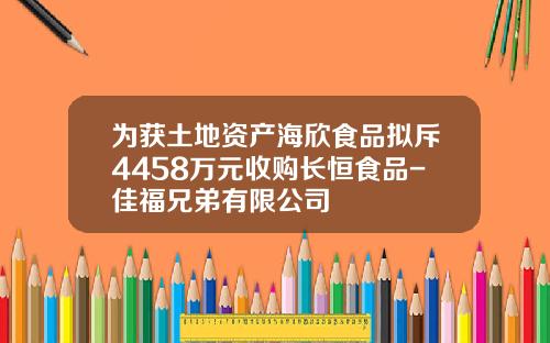 为获土地资产海欣食品拟斥4458万元收购长恒食品-佳福兄弟有限公司