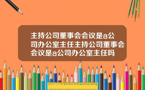 主持公司董事会会议是a公司办公室主任主持公司董事会会议是a公司办公室主任吗