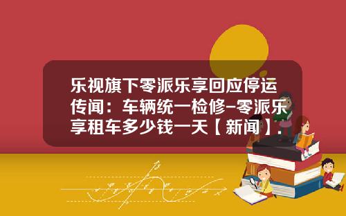 乐视旗下零派乐享回应停运传闻：车辆统一检修-零派乐享租车多少钱一天【新闻】.