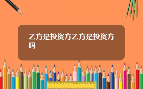 乙方是投资方乙方是投资方吗