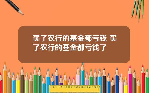 买了农行的基金都亏钱 买了农行的基金都亏钱了