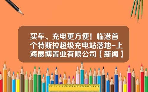 买车、充电更方便！临港首个特斯拉超级充电站落地-上海展博置业有限公司【新闻】.