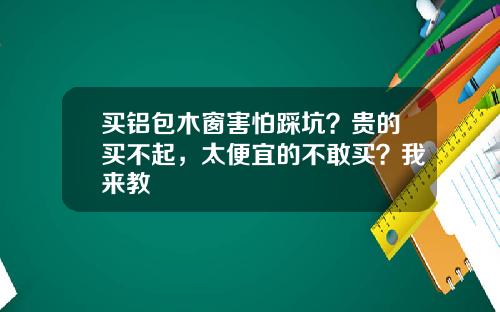 买铝包木窗害怕踩坑？贵的买不起，太便宜的不敢买？我来教