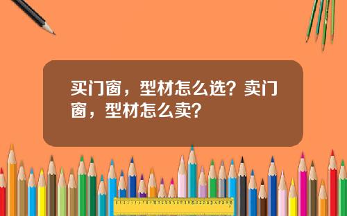 买门窗，型材怎么选？卖门窗，型材怎么卖？