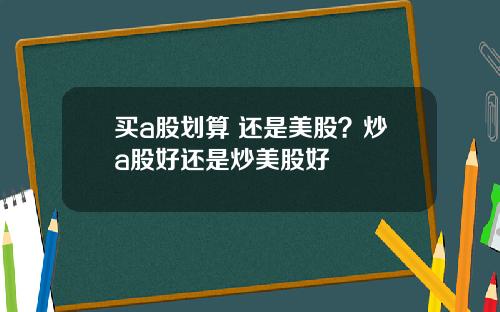 买a股划算 还是美股？炒a股好还是炒美股好