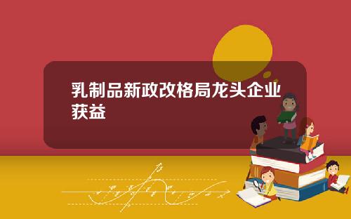 乳制品新政改格局龙头企业获益