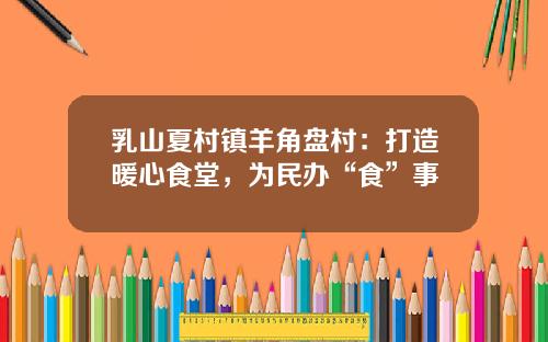 乳山夏村镇羊角盘村：打造暖心食堂，为民办“食”事