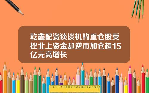 乾鑫配资谈谈机构重仓股受挫北上资金却逆市加仓超15亿元高增长