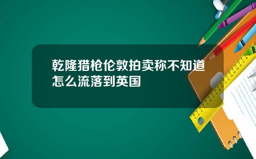 乾隆猎枪伦敦拍卖称不知道怎么流落到英国