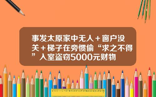 事发太原家中无人＋窗户没关＋梯子在旁惯偷“求之不得”入室盗窃5000元财物
