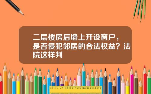 二层楼房后墙上开设窗户，是否侵犯邻居的合法权益？法院这样判