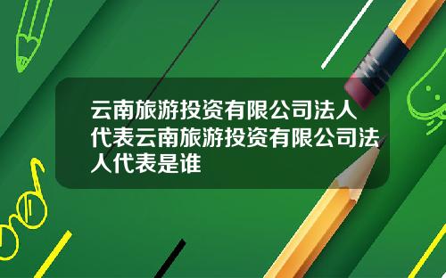 云南旅游投资有限公司法人代表云南旅游投资有限公司法人代表是谁