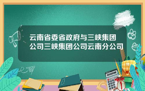 云南省委省政府与三峡集团公司三峡集团公司云南分公司