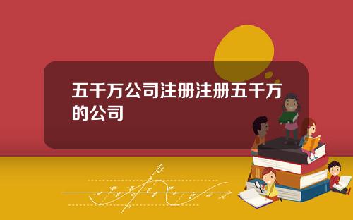 五千万公司注册注册五千万的公司