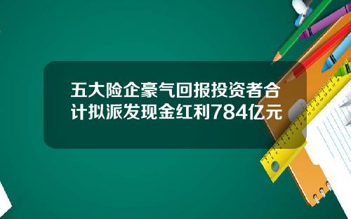 五大险企豪气回报投资者合计拟派发现金红利784亿元