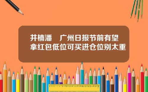 井楠潘彧广州日报节前有望拿红包低位可买进仓位别太重