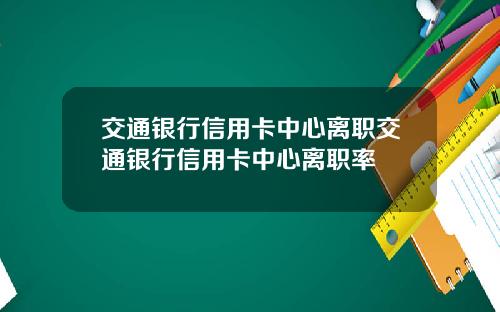 交通银行信用卡中心离职交通银行信用卡中心离职率