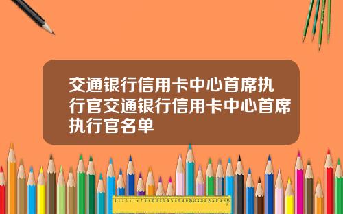 交通银行信用卡中心首席执行官交通银行信用卡中心首席执行官名单