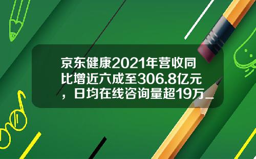 京东健康2021年营收同比增近六成至306.8亿元，日均在线咨询量超19万_1