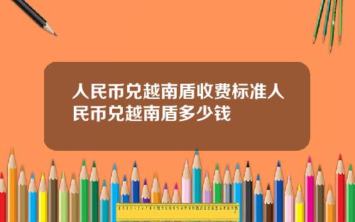 人民币兑越南盾收费标准人民币兑越南盾多少钱