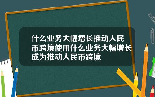 什么业务大幅增长推动人民币跨境使用什么业务大幅增长成为推动人民币跨境