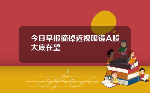 今日早报摘掉近视眼镜A股大底在望