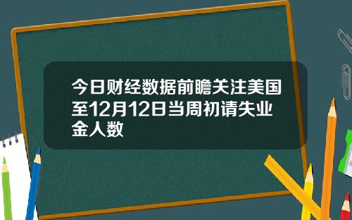 今日财经数据前瞻关注美国至12月12日当周初请失业金人数