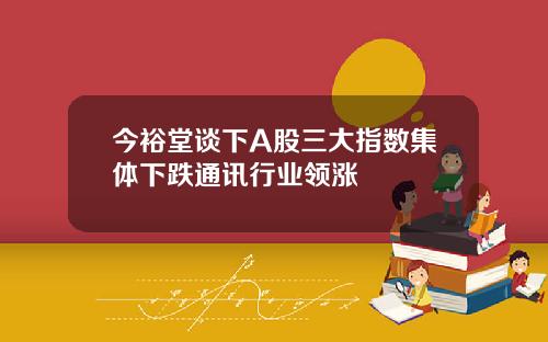 今裕堂谈下A股三大指数集体下跌通讯行业领涨