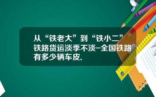 从“铁老大”到“铁小二”铁路货运淡季不淡-全国铁路有多少辆车皮.