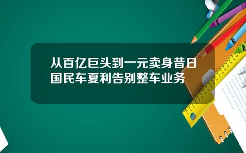 从百亿巨头到一元卖身昔日国民车夏利告别整车业务