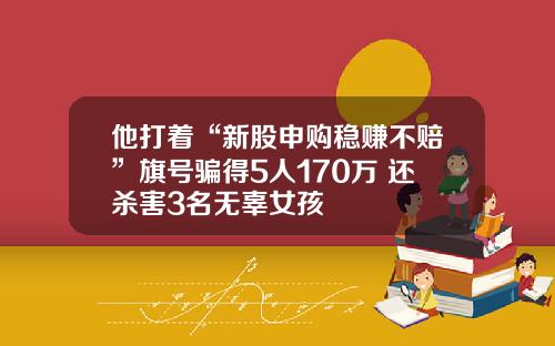 他打着“新股申购稳赚不赔”旗号骗得5人170万 还杀害3名无辜女孩