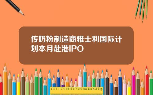 传奶粉制造商雅士利国际计划本月赴港IPO