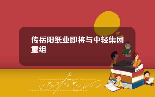 传岳阳纸业即将与中轻集团重组