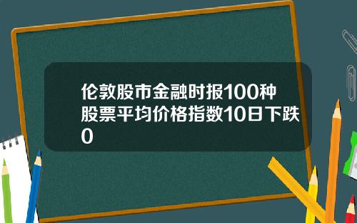 伦敦股市金融时报100种股票平均价格指数10日下跌0