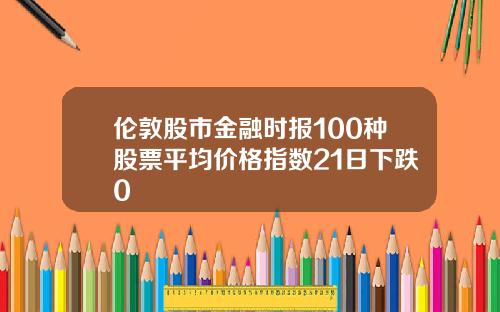 伦敦股市金融时报100种股票平均价格指数21日下跌0