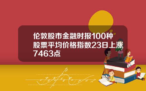 伦敦股市金融时报100种股票平均价格指数23日上涨7463点