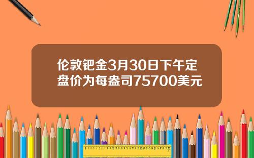 伦敦钯金3月30日下午定盘价为每盎司75700美元