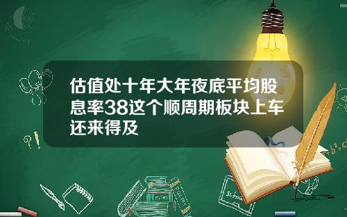 估值处十年大年夜底平均股息率38这个顺周期板块上车还来得及